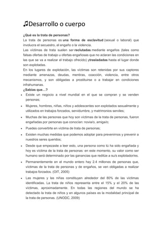 ♫Desarrollo o cuerpo
¿Qué es la trata de personas?
La trata de personas es una forma de esclavitud (sexual o laboral) que
involucra el secuestro, el engaño o la violencia.
Las víctimas de trata suelen ser reclutadas mediante engaños (tales como
falsas ofertas de trabajo u ofertas engañosas que no aclaran las condiciones en
las que se va a realizar el trabajo ofrecido) ytrasladadas hasta el lugar donde
son explotadas.
En los lugares de explotación, las víctimas son retenidas por sus captores
mediante amenazas, deudas, mentiras, coacción, violencia, entre otros
mecanismos, y son obligadas a prostituirse o a trabajar en condiciones
infrahumanas.
¿Sabías que…?
 Existe un negocio a nivel mundial en el que se compran y se venden
personas;
 Mujeres, hombres, niñas, niños y adolescentes son explotados sexualmente y
utilizados en trabajos forzados, servidumbre, y matrimonios serviles;
 Muchas de las personas que hoy son víctimas de la trata de personas, fueron
engañadas por personas que conocían: novia/o, amiga/o;
 Puedes convertirte en víctima de trata de personas;
 Existen muchas medidas que podemos adoptar para prevenirnos y prevenir a
nuestros seres queridos;
 Desde que empezaste a leer esto, una persona como tú ha sido engañada y
hoy es víctima de la trata de personas: en este momento, su valor como ser
humano será determinado por las ganancias que reditúe a su/s explotador/es.
 Permanentemente en el mundo entero hay 2.4 millones de personas que,
víctimas de la trata de personas y de engaños, se ven obligadas a realizar
trabajos forzados. (OIT, 2005)
 Las mujeres y las niñas constituyen alrededor del 80% de las víctimas
identificadas. La trata de niños representa entre el 15% y el 20% de las
víctimas, aproximadamente. En todas las regiones del mundo se ha
detectado la trata de niños y en algunos países es la modalidad principal de
la trata de personas. (UNODC, 2009)
 