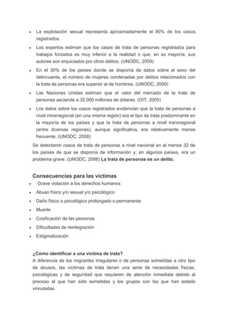  La explotación sexual representa aproximadamente el 80% de los casos
registrados.
 Los expertos estiman que los casos de trata de personas registrados para
trabajos forzados es muy inferior a la realidad o que, en su mayoría, sus
autores son enjuiciados por otros delitos. (UNODC, 2009)
 En el 30% de los países donde se disponía de datos sobre el sexo del
delincuente, el número de mujeres condenadas por delitos relacionados con
la trata de personas era superior al de hombres. (UNODC, 2009)
 Las Naciones Unidas estiman que el valor del mercado de la trata de
personas asciende a 32,000 millones de dólares. (OIT, 2005)
 Los datos sobre los casos registrados evidencian que la trata de personas a
nivel intrarregional (en una misma región) era el tipo de trata predominante en
la mayoría de los países y que la trata de personas a nivel transregional
(entre diversas regiones), aunque significativa, era relativamente menos
frecuente. (UNODC, 2008)
Se detectaron casos de trata de personas a nivel nacional en al menos 32 de
los países de que se disponía de información y, en algunos países, era un
problema grave. (UNODC, 2008) La trata de personas es un delito.
Consecuencias para las víctimas
 Grave violación a los derechos humanos
 Abuso físico y/o sexual y/o psicológico
 Daño físico o psicológico prolongado o permanente
 Muerte
 Cosificación de las personas
 Dificultades de reintegración
 Estigmatización
¿Cómo identificar a una víctima de trata?
A diferencia de los migrantes irregulares o de personas sometidas a otro tipo
de abusos, las víctimas de trata tienen una serie de necesidades físicas,
psicológicas y de seguridad que requieren de atención inmediata debido al
proceso al que han sido sometidas y los grupos con los que han estado
vinculadas.
 