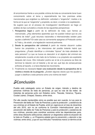 Al encontrarnos frente a una posible víctima de trata es conveniente tener buen
conocimiento sobre el tema y especialmente las tres premisas antes
mencionadas que engloban su definición: actividad o “enganche”; medios o la
forma en la que se “engancha” y propósito, es decir, si existe o no explotación.
Se sugiere que en el proceso de investigación/ identificación se haga un
análisis de tipo cumulativo a través de las siguientes perspectivas:
1. Perspectiva legal: a partir de la definición de trata, que hemos ya
mencionado. ¿Hay elementos aparentes que me puedan indicar que es una
víctima de trata? ¿qué recursos nacionales e internacionales existen para
ayudar a definirlo? En este caso es conveniente apegarse al Protocolo contra
la Trata y, de existir, a la legislación nacional pertinente.
2. Desde la perspectiva del criminal. A partir de intentar discernir cuáles
fueron los propósitos y las intenciones del posible tratante habrá que
preguntarse: ¿Puedo identificar a criminales “típicos” de trata alrededor de
esta persona? Lo que se busca es descubrir si el objetivo del criminal era
simplemente cruzarla al otro lado de la frontera o su propósito era explotarla
después del cruce. Otro indicador podría ser el de si la persona es libre de
terminar la relación con el tratante y de ser así, qué tipo de consecuencias
enfrenta al hacerlo, o si tiene libertad de movimiento.
3. Finalmente es necesario hacer una evaluación desde la perspectiva de la
víctima a través de la pregunta: ¿Existen algunas claves que me ayuden a
juzgar o clasificar a esta persona como una víctima de trata?
♫Conclusión
Puebla está catalogado como un Estado de origen, tránsito y destino de
personas víctimas de trata de personas, ya que es ruta de las redes de
tratantes de personas junto con Estados como Tlaxcala, Veracruz, Tijuana,
Ciudad Juárez, Chiapas, Oaxaca, entre otros.
Por ello resulta inentendible cómo es posible que aún cuando, la Ley para la
Prevención del delito de Trata de Personas y para la protección y asistencia de
sus víctimas en el Estado de Puebla, entró en vigencia en el mes de diciembre
del año 2010, aún no se conforma la Comisión Interinstitucional para la
prevención del delito de Trata de Personas y para la protección y asistencia de
sus víctimas, prevista para coordinar acciones entre las dependencias para,
entre otras dieciocho atribuciones; elaborar un diagnóstico sobre la situación de
la trata en Puebla; y, un Programa estatal para la prevención y atención a las
víctimas; entre otros, y que en sus Artículos Transitorios marcó un término el de
 