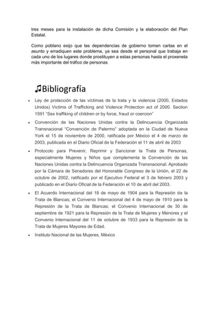 tres meses para la instalación de dicha Comisión y la elaboración del Plan
Estatal.
Como poblano exijo que las dependencias de gobierno tomen cartas en el
asunto y erradiquen este problema, ya sea desde el personal que trabaja en
cada uno de los lugares donde prostituyen a estas personas hasta el proxeneta
más importante del tráfico de personas
♫Bibliografía
 Ley de protección de las víctimas de la trata y la violencia (2000, Estados
Unidos) Victims of Trafficking and Violence Protection act of 2000. Section
1591 “Sex traffiking of children or by force, fraud or coercion”
 Convención de las Naciones Unidas contra la Delincuencia Organizada
Transnacional “Convención de Palermo” adoptada en la Ciudad de Nueva
York el 15 de noviembre de 2000, ratificada por México el 4 de marzo de
2003, publicada en el Diario Oficial de la Federación el 11 de abril de 2003
 Protocolo para Prevenir, Reprimir y Sancionar la Trata de Personas,
especialmente Mujeres y Niños que complementa la Convención de las
Naciones Unidas contra la Delincuencia Organizada Transnacional. Aprobado
por la Cámara de Senadores del Honorable Congreso de la Unión, el 22 de
octubre de 2002, ratificado por el Ejecutivo Federal el 3 de febrero 2003 y
publicado en el Diario Oficial de la Federación el 10 de abril del 2003.
 El Acuerdo Internacional del 18 de mayo de 1904 para la Represión de la
Trata de Blancas; el Convenio Internacional del 4 de mayo de 1910 para la
Represión de la Trata de Blancas; el Convenio Internacional de 30 de
septiembre de 1921 para la Represión de la Trata de Mujeres y Menores y el
Convenio Internacional del 11 de octubre de 1933 para la Represión de la
Trata de Mujeres Mayores de Edad.
 Instituto Nacional de las Mujeres, México
 