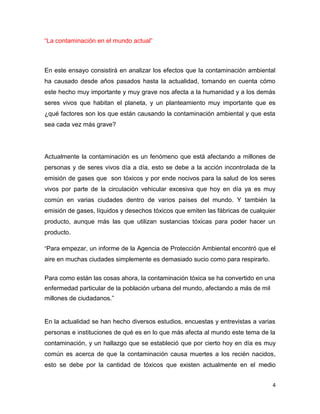 4
“La contaminación en el mundo actual”
En este ensayo consistirá en analizar los efectos que la contaminación ambiental
ha causado desde años pasados hasta la actualidad, tomando en cuenta cómo
este hecho muy importante y muy grave nos afecta a la humanidad y a los demás
seres vivos que habitan el planeta, y un planteamiento muy importante que es
¿qué factores son los que están causando la contaminación ambiental y que esta
sea cada vez más grave?
Actualmente la contaminación es un fenómeno que está afectando a millones de
personas y de seres vivos día a día, esto se debe a la acción incontrolada de la
emisión de gases que son tóxicos y por ende nocivos para la salud de los seres
vivos por parte de la circulación vehicular excesiva que hoy en día ya es muy
común en varias ciudades dentro de varios países del mundo. Y también la
emisión de gases, líquidos y desechos tóxicos que emiten las fábricas de cualquier
producto, aunque más las que utilizan sustancias tóxicas para poder hacer un
producto.
“Para empezar, un informe de la Agencia de Protección Ambiental encontró que el
aire en muchas ciudades simplemente es demasiado sucio como para respirarlo.
Para como están las cosas ahora, la contaminación tóxica se ha convertido en una
enfermedad particular de la población urbana del mundo, afectando a más de mil
millones de ciudadanos.”
En la actualidad se han hecho diversos estudios, encuestas y entrevistas a varias
personas e instituciones de qué es en lo que más afecta al mundo este tema de la
contaminación, y un hallazgo que se estableció que por cierto hoy en día es muy
común es acerca de que la contaminación causa muertes a los recién nacidos,
esto se debe por la cantidad de tóxicos que existen actualmente en el medio
 