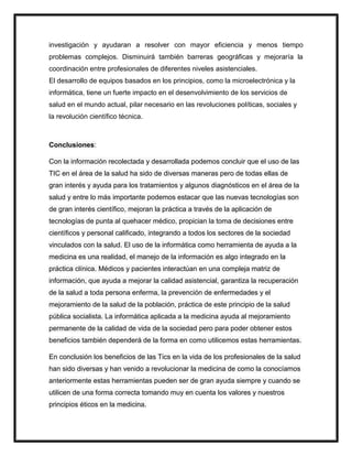 investigación y ayudaran a resolver con mayor eficiencia y menos tiempo
problemas complejos. Disminuirá también barreras geográficas y mejoraría la
coordinación entre profesionales de diferentes niveles asistenciales.
El desarrollo de equipos basados en los principios, como la microelectrónica y la
informática, tiene un fuerte impacto en el desenvolvimiento de los servicios de
salud en el mundo actual, pilar necesario en las revoluciones políticas, sociales y
la revolución científico técnica.
Conclusiones:
Con la información recolectada y desarrollada podemos concluir que el uso de las
TIC en el área de la salud ha sido de diversas maneras pero de todas ellas de
gran interés y ayuda para los tratamientos y algunos diagnósticos en el área de la
salud y entre lo más importante podemos estacar que las nuevas tecnologías son
de gran interés científico, mejoran la práctica a través de la aplicación de
tecnologías de punta al quehacer médico, propician la toma de decisiones entre
científicos y personal calificado, integrando a todos los sectores de la sociedad
vinculados con la salud. El uso de la informática como herramienta de ayuda a la
medicina es una realidad, el manejo de la información es algo integrado en la
práctica clínica. Médicos y pacientes interactúan en una compleja matriz de
información, que ayuda a mejorar la calidad asistencial, garantiza la recuperación
de la salud a toda persona enferma, la prevención de enfermedades y el
mejoramiento de la salud de la población, práctica de este principio de la salud
pública socialista. La informática aplicada a la medicina ayuda al mejoramiento
permanente de la calidad de vida de la sociedad pero para poder obtener estos
beneficios también dependerá de la forma en como utilicemos estas herramientas.
En conclusión los beneficios de las Tics en la vida de los profesionales de la salud
han sido diversas y han venido a revolucionar la medicina de como la conocíamos
anteriormente estas herramientas pueden ser de gran ayuda siempre y cuando se
utilicen de una forma correcta tomando muy en cuenta los valores y nuestros
principios éticos en la medicina.
 