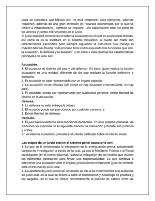 pues se considera que México aún no está preparado para ejercerlos, ademas
requieren, además de una gran inversión de recursos económicos por lo que se
refiere a infraestructura, también se requiere una capacitación total por parte de
los actores y partes intervinientes en el juicio.
El juicio oral está inmerso en el sistema acusatorio en el cual es su principal atributo,
así como lo es la escritura en el sistema inquisitivo, o puede ser mixto con
características esenciales pero siempre siguiendo la estructura que maneja el
maestro Manuel Rivera “todo proceso tiene como esqueleto tres funciones que son;
la acusación, la defensa y la decisión” y en torno a esta premisa las características
principales de este son:
Acusación.
1. El acusador es distinto del juez y del defensor. Es decir, quien realiza la función
acusatoria es una entidad diferente de las que realizan la función defensiva y
decisoria.
2. El acusador no está representado por un órgano especial.
3. La acusación no es oficiosa (allí donde no hay acusador o demandante, no hay
juez).
4. El acusador puede ser representado por cualquiera persona: existe libertad de
prueba en la acusación.
Defensa.
1. La defensa no está entregada al juez
2. El acusado puede ser patrocinado por cualquier persona, y
3. Existe libertad de defensa.
Decisión.
1. El juez exclusivamente tiene funciones decisorias. En este sistema procesal, las
funciones se expresan de la siguiente manera: la instrucción y debate son públicos
y orales.
En el sistema acusatorio, prevalece el interés particular sobre el interés social.
Las etapas de un juicio oral en el sistema penal acusatorio son:
1.-Lo que se le denominaba la integración de la averiguación previa, actualmente
carpeta de investigación a través de la cual, ya sea el Ministerio Público o el Fiscal
investigador (en el nuevo sistema), realiza la indagación de los hechos que reúnen
los elementos necesarios para fincar una responsabilidad. Lo que conlleva a
interponer una acusación ante el órgano jurisdiccional competente (juez de control),
ante el tribunal de juicio oral.
2.-La apertura de juicio como tal, en donde se cita a los intervinientes a la audiencia
de juicio oral, en la cual se llevará a cabo el ofrecimiento y desahogo de pruebas y
los alegatos, en lo que se refiere concretamente al periodo de debate entre las
 