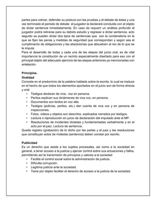 partes para colmar, defender su postura con las pruebas y el debate de éstas y una
vez terminado el periodo de debate el juzgador la declarará concluida con el objeto
de dictar sentencia inmediatamente, En caso de requerir un análisis profundo el
juzgador podrá retirarse para su debido estudio y regresar a dictar sentencia, acto
seguido se pueden dictar dos tipos de sentencias que son la condenatoria en la
que se fijan las penas y medidas de seguridad que correspondan y según sea el
cumplimiento de obligaciones y las absolutorias que absuelven al reo de lo que se
le imputa
Para el desarrollo de todas y cada una de las etapas del juicio oral, es de vital
importancia la constitución de un recinto especialmente diseñado para eso con el
principal objeto del adecuado ejercicio de las etapas anteriores ya mencionadas con
antelación.
Principios.
Oralidad
Consiste en el predominio de la palabra hablada sobre la escrita, lo cual se traduce
en el hecho de que todos los elementos aportados en el juicio son de forma directa
y oral.
• Testigos declaran de viva, voz en persona.
• Peritos explican sus dictámenes de viva voz, en persona.
• Documentos son leídos en voz alta.
• Testigos (policías, peritos, etc.) dan cuenta de viva voz y en persona de
inspecciones.
• Fotos, videos y objetos son descritos, explicados narrados por testigos.
• Lectura o reproducción en juicio de declaración del imputado ante el MP.
• Resoluciones de incidentes dictadas y fundamentadas verbalmente y en el
acto por el juez. Lectura de sentencia.
Queda registro (grabación) de lo dicho por las partes y el juez y las resoluciones
que constituyan actos de molestia (sentencia) deben constar por escrito.
Publicidad
Es un derecho que asiste a los sujetos procesales, así como a la sociedad en
general, a tener acceso a la justicia y ejercer control sobre sus actuaciones y fallos,
permitiendo así la transmisión de principios y valores a la sociedad
• Facilita el control social sobre la administración de justicia.
• Dificulta corrupción.
• Legitima justicia ante la sociedad.
• Tiene por objeto facilitar el derecho de acceso a la justicia de la sociedad.
 