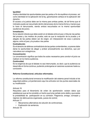 Igualdad
Implica identidad de oportunidades para las partes a fin de equilibrar el proceso, así
como identidad en la aplicación de la ley, garantizando certeza en la aplicación del
derecho.
El acceso a la justicia debe ser la misma para ambas partes, de tal forma que el
indiciado pueda ser escuchado dentro del proceso de la misma forma y manera que
lo hace el denunciante, siendo ambos escuchados en la misma oportunidad
(audiencia de juicio).
Inmediación.
Es la relación directa que debe existir en el debate entre el juez o tribunal, las partes
del proceso y los medios de prueba; esto es que la recepción de la prueba y el
alegato de las partes deben ser de origen, sin interposición de cosa o persona
alguna, entre el juez y la prueba o las partes
Contradicción
Es el derecho de defensa contradictoria de las partes contendientes, a quienes debe
darse la oportunidad de alegar y probar procesalmente sus derechos, que por
naturaleza son antagónicos.
Concentración
La concentración significa que todos los actos necesarios para concluir el juicio se
realicen en la misma audiencia.
Continuidad.
Es la exigencia de que el debate no sea interrumpido, es decir, que la audiencia se
desarrolle en forma continua, pudiendo prolongarse en sesiones sucesivas hasta su
conclusión.
Reforma Constitucional, artículos reformados.
La reforma constitucional enmarca la modificación del sistema penal incluido el de
seguridad pública y el penitenciario aquí los artículos con los puntos esenciales de
su modificación
Artículo 16
Requisitos para el libramiento de orden de aprehensión: existan datos que
establezcan que se ha cometido un hecho que la ley señale como delito y que exista
la probabilidad de participación en su comisión. Flagrancia, arraigo, concepto y
régimen de delincuencia organizada, jueces de control.
Artículo 17
• Mecanismos alternativos de solución de controversias.
• Explicación de sentencia.
Artículo 18
 