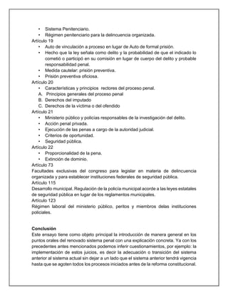 • Sistema Penitenciario.
• Régimen penitenciario para la delincuencia organizada.
Artículo 19
• Auto de vinculación a proceso en lugar de Auto de formal prisión.
• Hecho que la ley señala como delito y la probabilidad de que el indicado lo
cometió o participó en su comisión en lugar de cuerpo del delito y probable
responsabilidad penal.
• Medida cautelar: prisión preventiva.
• Prisión preventiva oficiosa.
Artículo 20
• Características y principios rectores del proceso penal.
A. Principios generales del proceso penal
B. Derechos del imputado
C. Derechos de la víctima o del ofendido
Artículo 21
• Ministerio público y policías responsables de la investigación del delito.
• Acción penal privada.
• Ejecución de las penas a cargo de la autoridad judicial.
• Criterios de oportunidad.
• Seguridad pública.
Artículo 22
• Proporcionalidad de la pena.
• Extinción de dominio.
Artículo 73
Facultades exclusivas del congreso para legislar en materia de delincuencia
organizada y para establecer instituciones federales de seguridad pública.
Artículo 115
Desarrollo municipal. Regulación de la policía municipal acorde a las leyes estatales
de seguridad pública en lugar de los reglamentos municipales.
Artículo 123
Régimen laboral del ministerio público, peritos y miembros delas instituciones
policiales.
Conclusión
Este ensayo tiene como objeto principal la introducción de manera general en los
puntos orales del renovado sistema penal con una explicación concreta. Ya con los
precedentes antes mencionados podemos inferir cuestionamientos, por ejemplo: la
implementación de estos juicios, es decir la adecuación o transición del sistema
anterior al sistema actual sin dejar a un lado que el sistema anterior tendrá vigencia
hasta que se agoten todos los procesos iniciados antes de la reforma constitucional.
 