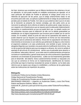 Así bien, tenemos que considerar que en México tendremos dos sistemas a la par
en aplicación, lo cual puede resultar en múltiples condiciones por ejemplo: en el
caso particular del estado de Puebla al aplicarse el código penal único en lo
referente de ejecución de las penas, que el código anteriormente citado no se
encuentra para este caso, se aplicara supletoriamente el código de procedimientos
penales para el estado de Puebla. Con esto es que podemos decir que en el caso
de la transición se presenta de manera compleja, por otra parte como ya se
mencionó la aplicación de la reforma al sistema de justicia penal, exige recursos y
con respecto a la infraestructura que se requiere para la adecuada implementación
representa un cuestionamiento ya que se puede decir que su estado cuenta con
los suficientes recursos para la obtención de ella con la debida gradualidad ya
establecida con la lógica programación que funcione para el objeto por el cual es
creada. En el análisis, desde el punto de vista de los operadores del sistema, se
puede observar que se requiere una capacitación en forma con los instrumentos
necesarios para la suficiencia del sistema. Ahora bien la capacitación de todos los
intervinientes en el proceso no son sólo los que pertenecen de alguna u otra manera
al organismo estadual o en caso jurisdiccional, sino también al gran número de
abogados litigantes que necesitan una pauta sobre la modificación de la forma, mas
no de la esencia del sistema para que se asegure su eficacia. Así como lo señala el
apartado B del artículo 20 constitucional, siendo que el justiciable tiene derecho a
una defensa “adecuada y técnica”, ya en este caso el cuestionamientos principal se
convierte en incertidumbre y genera duda acerca de cómo se llevará la capacitación
existiendo una diversidad de pensamientos, cuáles son los lineamientos generales
para el desarrollo del sistema. Estos cuestionamientos tendrán su respuesta una
vez que se comience en forma con la implementación, identificando de manera
primordial que bajo la imperiosa necesidad de sanear el sistema se ha dado esta
reforma que se espera que otorgue la credibilidad y confianza de los gobernados
sobre las instituciones de impartición de justicia.
Bibliografía
Constitución Política de los Estados Unidos Mexicanos.
Código Nacional de Procedimientos Penales.
Código de Procedimientos Penales para el Estado de Puebla.
MALDONADO SÁNCHEZ, I. Litigación en Audiencias Orales y Juicio Oral Penal,
Palacio del Derecho Editores, México, 2010
Carbonell, M. ¿Qué son y para qué sirven los juicios orales? Editorial Porrúa México.
2008.
http://www.juridicas.unam.mx/publica/rev/refjud/cont/12/rjf/rjf10.htm
http://www.juridicas.unam.mx/publica/librev/rev/refjud/cont/5/rjf/rjf5.pdf
http://www.diputados.gob.mx/cedia/sia/spi/SPI-ISS-05-08.pdf
 