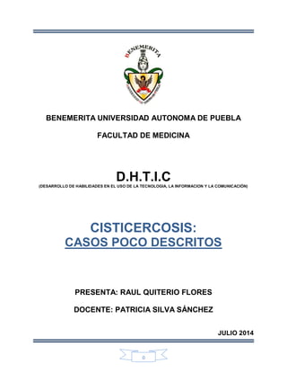0
BENEMERITA UNIVERSIDAD AUTONOMA DE PUEBLA
FACULTAD DE MEDICINA
D.H.T.I.C(DESARROLLO DE HABILIDADES EN EL USO DE LA TECNOLOGIA, LA INFORMACION Y LA COMUNICACIÓN)
CISTICERCOSIS:
CASOS POCO DESCRITOS
PRESENTA: RAUL QUITERIO FLORES
DOCENTE: PATRICIA SILVA SÁNCHEZ
JULIO 2014
 