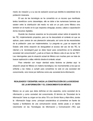 medio de inclusión y a su vez de exclusión social que debilita la estabilidad de la 
población mexicana. 
El uso de las tecnología se ha convertido en un recurso que manifiesta 
tantos beneficios como desventajas, ello se debe a las numerosas barreras que 
existen entre la distribución del medio no solo en un país como México sino 
también en el mundo en lo que respecta a lenguaje, acceso, cultura o capacitación 
de los recursos digitales. 
Durante las diversos sexenios se ha procurado actuar sobre el aspecto de 
las TIC, implementando proyectos, pero se ha descuidado el contexto en que se 
aplican, pues carece de una planeación adecuada, así como de las necesidades 
de la población para ser implementados. La pregunta es ¿que se espera del 
Estado ante dicha situación de desigualdad al acceso del uso de las TIC, la 
internet y la tecnología?¿qué se debe hacer para convertirnos en la anhelada 
sociedad del conocimiento? ¿cuál es el futuro de México ante el uso de las TIC?. 
Las interrogantes para la situación actual de México son muchas pero se trata de 
buscar explicación a ellas referido desde el contexto actual. 
Para entender con mayor claridad estos factores se plantea aquí la 
situación actual de México en materia tecnológica, los inconvenientes a los que se 
enfrenta y las metas a cumplir para convertirse no solo en una sociedad del 
conocimiento, sino iniciar por definirse como una sociedad de la información. 
REALIDADES Y DESAFÍOS. HACIA LA CONSTRUCCIÓN DE LA SOCIEDAD 
DE LA INFORMACIÓN Y EL CONOCIMIENTO EN MÉXICO 
México es un país que debe definirse en dos aspectos, como sociedad de la 
información y como sociedad del conocimiento. El término de “Sociedad de la 
Información” tiene su origen en los años 70’s con Simón Nora y Alain Minc, donde 
la información funge como principal característica al convertirse en fuente de 
riqueza y facilitadora de una comunicación social, dando pauta a un rápido 
crecimiento en las Tecnologías de Información y Comunicación (TIC) que 
 
