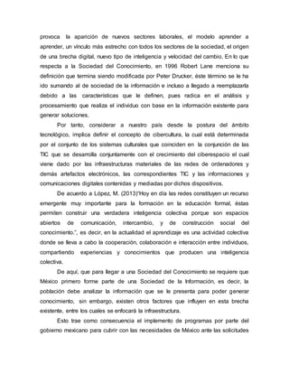 provoca la aparición de nuevos sectores laborales, el modelo aprender a 
aprender, un vínculo más estrecho con todos los sectores de la sociedad, el origen 
de una brecha digital, nuevo tipo de inteligencia y velocidad del cambio. En lo que 
respecta a la Sociedad del Conocimiento, en 1996 Robert Lane menciona su 
definición que termina siendo modificada por Peter Drucker, éste término se le ha 
ido sumando al de sociedad de la información e incluso a llegado a reemplazarla 
debido a las características que le definen, pues radica en el análisis y 
procesamiento que realiza el individuo con base en la información existente para 
generar soluciones. 
Por tanto, considerar a nuestro país desde la postura del ámbito 
tecnológico, implica definir el concepto de cibercultura, la cual está determinada 
por el conjunto de los sistemas culturales que coinciden en la conjunción de las 
TIC que se desarrolla conjuntamente con el crecimiento del ciberespacio el cual 
viene dado por las infraestructuras materiales de las redes de ordenadores y 
demás artefactos electrónicos, las correspondientes TIC y las informaciones y 
comunicaciones digitales contenidas y mediadas por dichos dispositivos. 
De acuerdo a López, M. (2013)“Hoy en día las redes constituyen un recurso 
emergente muy importante para la formación en la educación formal, éstas 
permiten construir una verdadera inteligencia colectiva porque son espacios 
abiertos de comunicación, intercambio, y de construcción social del 
conocimiento.”, es decir, en la actualidad el aprendizaje es una actividad colectiva 
donde se lleva a cabo la cooperación, colaboración e interacción entre individuos, 
compartiendo experiencias y conocimientos que producen una inteligencia 
colectiva. 
De aquí, que para llegar a una Sociedad del Conocimiento se requiere que 
México primero forme parte de una Sociedad de la Información, es decir, la 
población debe analizar la información que se le presenta para poder generar 
conocimiento, sin embargo, existen otros factores que influyen en esta brecha 
existente, entre los cuales se enfocará la infraestructura. 
Esto trae como consecuencia el implemento de programas por parte del 
gobierno mexicano para cubrir con las necesidades de México ante las solicitudes 
 