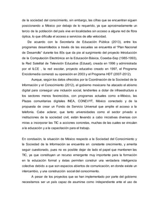de la sociedad del conocimiento, sin embargo, las cifras que se encuentran siguen 
posicionando a México por debajo de lo requerido, ya que aproximadamente un 
tercio de la población del país vive en localidades sin acceso a alguna red de fibra 
óptica, lo que dificulta el acceso a servicios de alta velocidad. 
De acuerdo con la Secretaría de Educación Pública (2013), entre los 
programas desarrollados a través de las escuelas se encuentra el “Plan Nacional 
de Desarrollo” durante los 80s que da pie al surgimiento del proyecto Introducción 
de la Computación Electrónica en la Educación Básica, Coeeba-Sep (1985-1993), 
la Red Satelital de Televisión Educativa (Edusat), creada en 1996 y administrada 
por el ILCE , la red escolar, proyecto educativo creado en 1997, el Programa 
Enciclomedia comenzó su operación en 2003 y el Programa HDT (2007-2012). 
Aunque, según los datos ofrecidos por la Coordinación de la Sociedad de la 
Información y el Conocimiento (2012), el gobierno mexicano ha atacado el abismo 
digital para conseguir una inclusión social, tendientes a dotar de infraestructura a 
los sectores menos favorecidos, con programas actuales como e-México, las 
Plazas comunitarias digitales INEA, CONEVYT, México conectado y de la 
propuesta de crear un Fondo de Servicio Universal que amplíe el acceso a la 
telefonía. Cabe aclarar, que tanto universidades como el sector privado e 
instituciones de la sociedad civil, están llevando a cabo iniciativas diversas con 
miras a incorporar las TIC a acciones concretas, muchas de las cuales se vinculan 
a la educación y a la capacitación para el trabajo. 
En conclusión, la situación de México respecto a la Sociedad del Conocimiento y 
la Sociedad de la Información se encuentra en constante crecimiento, y amerita 
seguir cuestionado, pues no es posible dejar de lado el papel que mantienen las 
TIC, ya que constituyen un recurso emergente muy importante para la formación 
en la educación formal y éstas permiten construir una verdadera inteligencia 
colectiva debido a que son espacios abiertos de comunicación, en donde existe un 
intercambio, y una construcción social del conocimiento. 
A pesar de los proyectos que se han implementado por parte del gobierno 
necesitamos ser un país capaz de asumirse como independiente ante el uso de 
 