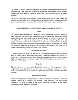 Los sellante se aplican pintando el diente con los líquidos que se endurecen rápidamente 
formando una capa protectora, cubren las superficies masticadoras de las muelas, 
impidiendo la entrada de los gérmenes y partículas de comida que causan las caries 
dentales. 
Tan pronto a los niños les salgan las muelas permanentes se les debe colocar los 
sellantes, antes que las caries puedan dañarlas. Los adolescentes y los adultos jóvenes 
que no tengan caries ni empastes en las muelas también pueden obtener sellantes. 
ENFERMEDADES PRODUCIDAS POR UNA MALA LIMPIEZA DENTAL 
Caries 
Las caries pueden definirse como la destrucción progresiva de la estructura dental. La 
placa bacteriana que se adhiere permanentemente a la superficie del esmalte dental, 
genera ácidos que destruyen primero al esmalte, luego a la dentina y, finalmente a la 
pulpa. Ésta última posee vasos sanguíneos y nervios; si la infección llega hasta la pulpa 
genera un intenso dolor. Si la placa bacteriana se remueve después de cada comida, las 
bacterias no tienen material alimenticio para degradar, entonces, no de producen ácidos. 
Los síntomas evidentes de aparición de una caries son sensaciones dolorosas al 
consumir alimentos muy dulces, muy fríos o muy calientes. 
Enfermedad Periodontal 
La papila gingival es la primera en alterarse en caso de enfermedad. El color normal de la 
encía es rosado pálido, pero cuando se altera a causa de una infección o inflamación, 
cambia a un color rojo vino amoratado. La enfermedad periodontal tiene origen cuando 
depósitos de placa bacteriana de cada región del cuello de los dientes causan irritación en 
las encías e inflamación. 
Gingivitis 
Significa inflamación de las encías. Cuando las encías se inflaman, producen dolor y 
sangran fácilmente. Esta afección aparece, casi siempre, debido a una deficiente higiene 
bucal, un mal cepillado de los dientes que permiten el desarrollo y proliferación de las 
bacterias. 
Hiperestesia Dentaria 
Sensación de hipersensibilidad provocada por la exposición de la dentina a estímulos 
externos, debido a un deterioro del esmalte. Estos estímulos son directamente 
transmitidos al nervio a través de los túbulos dentarios que están al descubierto 
provocando una fuerte sensación de dolor. 
 