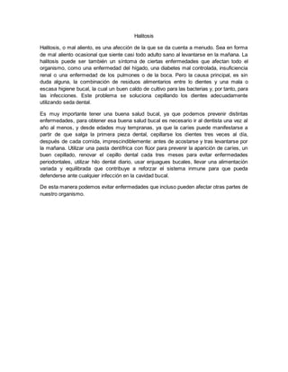 Halitosis 
Halitosis, o mal aliento, es una afección de la que se da cuenta a menudo. Sea en forma 
de mal aliento ocasional que siente casi todo adulto sano al levantarse en la mañana. La 
halitosis puede ser también un síntoma de ciertas enfermedades que afectan todo el 
organismo, como una enfermedad del hígado, una diabetes mal controlada, insuficiencia 
renal o una enfermedad de los pulmones o de la boca. Pero la causa principal, es sin 
duda alguna, la combinación de residuos alimentarios entre lo dientes y una mala o 
escasa higiene bucal, la cual un buen caldo de cultivo para las bacterias y, por tanto, para 
las infecciones. Este problema se soluciona cepillando los dientes adecuadamente 
utilizando seda dental. 
Es muy importante tener una buena salud bucal, ya que podemos prevenir distintas 
enfermedades, para obtener esa buena salud bucal es necesario ir al dentista una vez al 
año al menos, y desde edades muy tempranas, ya que la caríes puede manifestarse a 
partir de que salga la primera pieza dental, cepillarse los dientes tres veces al día, 
después de cada comida, imprescindiblemente: antes de acostarse y tras levantarse por 
la mañana. Utilizar una pasta dentífrica con flúor para prevenir la aparición de caríes, un 
buen cepillado, renovar el cepillo dental cada tres meses para evitar enfermedades 
periodontales, utilizar hilo dental diario, usar enjuagues bucales, llevar una alimentación 
variada y equilibrada que contribuye a reforzar el sistema inmune para que pueda 
defenderse ante cualquier infección en la cavidad bucal. 
De esta manera podemos evitar enfermedades que incluso pueden afectar otras partes de 
nuestro organismo. 
 