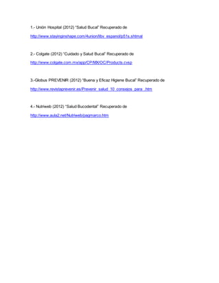1.- Unión Hospital (2012) “Salud Bucal” Recuperado de 
http://www.stayinginshape.com/4union/libv_espanol/p51s.shtmal 
2.- Colgate (2012) “Cuidado y Salud Bucal” Recuperado de 
http://www.colgate.com.mx/app/CP/MX/OC/Products.cvsp 
3.-Globus PREVENIR (2012) “Buena y Eficaz Higiene Bucal” Recuperado de 
http://www.revistaprevenir.es/Prevenir_salud_10_consejos_para_.htm 
4.- Nutriweb (2012) “Salud Bucodental” Recuperado de 
http://www.aula2.net/Nutriweb/pagmarco.htm 
