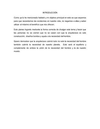 INTRODUCCIÓN 
Como ya lo he mencionado hablaré y mi objetivo principal en esto es que sepamos 
para que necesitamos las ecotecnias en nuestra vida, no negarnos a ellas y saber 
utilizar al máximo el beneficio que nos ofrecen. 
Esto planeo lograrlo mediante la forma correcta de divulgar este tema y hacer que 
las personas no se cierren que no se casen con que la arquitectura es solo 
construcción, diseños bonitos y ayuda a la necesidad del hombre. 
Quiero demostrar que la arquitectura cubrirá todo no solo la necesidad del hombre 
también cubrirá la necesidad de nuestro planeta. Esto será el equilibrio y 
complemento de ambos la unión de la necesidad del hombre y la de nuestro 
mundo. 
 