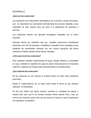 DESARROLLO 
¿Qué son las ecotecnias? 
Las ecotecnias son instrumentos desarrollados por el hombre a través del tiempo, 
que se caracterizan por aprovechar eficientemente los recursos naturales y usar 
materiales de bajo impacto para dar paso a la elaboración de productos y 
servicios. 
Las ecotecnias también son llamadas tecnologías amigables con el medio 
ambiente. 
Entonces damos por entendido que son aquellas innovaciones tecnológicas 
diseñadas con el fin de preservar y restablecer el equilibrio de la naturaleza y para 
satisfacer las necesidades humanas con una mínima disrupción del mismo 
mediante el manejo sensato de las fuerzas naturales. 
¿Para qué sirven las ecotecnias? 
Para satisfacer nuestros requerimientos de agua, energía eléctrica y combustible 
en casa, mediante la captación de agua de pluvial, descomposición de desechos 
orgánicos, captación de energía solar almacenamiento de energía eólica. 
¿Son dañinas las ecotecnias? 
No las ecotecnias no son dañinas al contrario tienen con ellas varios beneficios 
para todos. 
Desde la implementación de un techo verde hasta la forma en que estamos 
cultivando sin fertilizantes. 
No hay que olvidar que desde nuestros ancestros la naturaleza ha estado a 
nuestro favor pero que el ser humano siempre hemos querido más y más, así 
como el ser humanos quiere más hay que buscar la manera en que le regresemos 
a la naturaleza su equilibrio. 
 