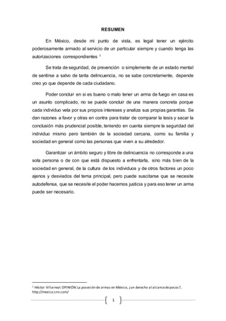 RESUMEN 
En México, desde mi punto de vista, es legal tener un ejército 
poderosamente armado al servicio de un particular siempre y cuando tenga las 
autorizaciones correspondientes 1 
Se trata de seguridad, de prevención o simplemente de un estado mental 
de sentirse a salvo de tanta delincuencia, no se sabe concretamente, depende 
creo yo que depende de cada ciudadano. 
Poder concluir en si es bueno o malo tener un arma de fuego en casa es 
un asunto complicado, no se puede concluir de una manera concreta porque 
cada individuo vela por sus propios intereses y analiza sus propias garantías. Se 
dan razones a favor y otras en contra para tratar de comparar la tesis y sacar la 
conclusión más prudencial posible, teniendo en cuenta siempre la seguridad del 
individuo mismo pero también de la sociedad cercana, como su familia y 
sociedad en general como las personas que viven a su alrededor. 
Garantizar un ámbito seguro y libre de delincuencia no corresponde a una 
sola persona o de con que está dispuesto a enfrentarla, sino más bien de la 
sociedad en general, de la cultura de los individuos y de otros factores un poco 
ajenos y desviados del tema principal, pero puede suscitarse que se necesite 
autodefensa, que se necesite el poder hacernos justicia y para eso tener un arma 
puede ser necesario. 
1 Héctor Villarreal. OPINIÓN: La posesión de armas en México, ¿un derecho al alcance de pocos?, 
http://mexico.cnn.com/ 
1 
 