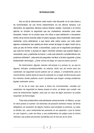 INTRODUCCIÓN 
Hoy en día la delincuencia está mucho más frecuente en la vida diaria y 
ha incrementado de una forma extraordinaria en los últimos tiempos. Los 
elementos de seguridad, llámese policía federal, estatal, municipal o el mismo 
ejército no brindan la seguridad que los ciudadanos necesitan para estar 
tranquilos incluso en su propia casa, los robos a casa habitación o secuestros 
dentro de la misma vivienda están en pleno apogeo, ahora realmente nadie saber 
realmente como defenderse o que hacer ante estos casos; por esta razón 
algunos ciudadanos han optado por tener armas de fuego en algún rincón de su 
casa ya sea de forma visible o escondidas, quizá por la seguridad psicológica 
que esto les brinda, o porque en algún momento piensen que pueden llegar a 
necesitarla, pero ¿realmente es bueno, o ante qué situación o problemáticas nos 
podemos enfrentar?, esta serie de preguntas me lleva a la tesis siguiente y base 
fundamental del ensayo: ¿Tener armas de fuego en casa es buena opción?. 
Se mencionaran algunas razones del porque si y porque no, ya que en 
algunos artículos constitucionales se autoriza dicho uso de armas pero por 
cuestiones de seguridad social pudiera ser un peligro, o simplemente para la 
misma familia, podría darse el caso de colocarla en un lugar de fácil acceso para 
los menores donde pudieran ocurrir accidentes que traigan consigo problemas 
legales realmente serios. 
Si se da el caso que pese a todos los inconvenientes sociales por 
cuestiones de seguridad se desea poseer el arma, se tienen que cumplir una 
serie de lineamientos legales, para que en caso de algún percance se pueda 
responder de forma legar. 
Toda esta problemática está planteada exclusivamente en México, ya que 
en otros países si cuentan con derechos de posesión estrictos incluso de forma 
obligatoria, es necesario de alguna manera para proteger su persona, su casa, 
su familia, etc., pero ciertamente las personas no se capacitan, o por lo menos 
no una mayoría y esto nos lleva a una problemática de peligro para el mismo 
individuo que puede provocarse accidentes por el mal uso de la arma. 
2 
 