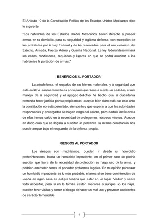 El Artículo 10 de la Constitución Política de los Estados Unidos Mexicanos dice 
lo siguiente: 
"Los habitantes de los Estados Unidos Mexicanos tienen derecho a poseer 
armas en su domicilio, para su seguridad y legítima defensa, con excepción de 
las prohibidas por la Ley Federal y de las reservadas para el uso exclusivo del 
Ejército, Armada, Fuerza Aérea y Guardia Nacional. La ley federal determinará 
los casos, condiciones, requisitos y lugares en que se podrá autorizar a los 
habitantes la portación de armas." 
BENEFICIOS AL PORTADOR 
La autodefensa, el respaldo de sus bienes materiales, y la seguridad que 
esto conlleva son los beneficios principales que tiene o siente un portador, el mal 
manejo de la seguridad y el apogeo delictivo ha hecho que la ciudadanía 
pretenda hacer justicia por su propia mano, aunque bien claro está que esto ante 
la constitución no está permitido, siempre hay que esperar a que las autoridades 
responsables y encargadas se hagan cargo del asunto, pero dada la ineficiencia 
de ellas hemos caído en la necesidad de protegernos nosotros mismos. Aunque 
en dado caso que se llegara a suscitar un percance, la misma constitución nos 
puede amprar bajo el resguardo de la defensa propia. 
RIESGOS AL PORTADOR 
Los riesgos son muchísimos, pueden ir desde un homicidio 
preterintencional hasta un homicidio imprudente, en el primer caso se podría 
suscitar que fuera de la necesidad de protección se haga uso de la arma, y 
podrían arremeter contra el portador problemas legales. En mi opinión particular 
un homicidio imprudente es lo más probable, el arma si se tiene con intención de 
usarla en algún caso de peligro tendría que estar en un lugar “visible” y sobre 
todo accesible, pero si en la familia existen menores o aunque no los haya, 
pueden tener visitas y correr el riesgo de hacer un mal uso y provocar accidentes 
de carácter lamentable. 
4 
 