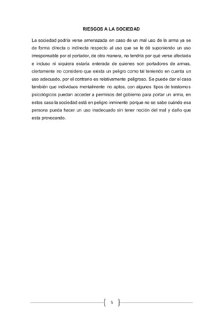 RIESGOS A LA SOCIEDAD 
La sociedad podría verse amenazada en caso de un mal uso de la arma ya se 
de forma directa o indirecta respecto al uso que se le dé suponiendo un uso 
irresponsable por el portador, de otra manera, no tendría por qué verse afectada 
e incluso ni siquiera estaría enterada de quienes son portadores de armas, 
ciertamente no considero que exista un peligro como tal teniendo en cuenta un 
uso adecuado, por el contrario es relativamente peligroso. Se puede dar el caso 
también que individuos mentalmente no aptos, con algunos tipos de trastornos 
psicológicos puedan acceder a permisos del gobierno para portar un arma, en 
estos caso la sociedad está en peligro inminente porque no se sabe cuándo esa 
persona pueda hacer un uso inadecuado sin tener noción del mal y daño que 
esta provocando. 
5 
 