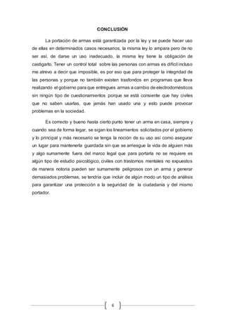 CONCLUSIÓN 
La portación de armas está garantizada por la ley y se puede hacer uso 
de ellas en determinados casos necesarios, la misma ley lo ampara pero de no 
ser así, de darse un uso inadecuado, la misma ley tiene la obligación de 
castigarlo. Tener un control total sobre las personas con armas es difícil incluso 
me atrevo a decir que imposible, es por eso que para proteger la integridad de 
las personas y porque no también existen trasfondos en programas que lleva 
realizando el gobierno para que entregues armas a cambio de electrodomésticos 
sin ningún tipo de cuestionamientos porque se está consiente que hay civiles 
que no saben usarlas, que jamás han usado una y esto puede provocar 
problemas en la sociedad. 
Es correcto y bueno hasta cierto punto tener un arma en casa, siempre y 
cuando sea de forma legar, se sigan los lineamientos solicitados por el gobierno 
y lo principal y más necesario se tenga la noción de su uso así como asegurar 
un lugar para mantenerla guardada sin que se arriesgue la vida de alguien más 
y algo sumamente fuera del marco legal que para portarla no se requiere es 
algún tipo de estudio psicológico, civiles con trastornos mentales no expuestos 
de manera notoria pueden ser sumamente peligrosos con un arma y generar 
demasiados problemas, se tendría que incluir de algún modo un tipo de análisis 
para garantizar una protección a la seguridad de la ciudadanía y del mismo 
portador. 
6 
 