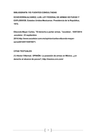 BIBLIOGRAFÍA Y/O FUENTES CONSULTADAS 
ECHEVERRIA ALVAREZ, LUIS. LEY FEDERAL DE ARMAS DE FUEGO Y 
EXPLOSIVOS. Estados Unidos Mexicanos: Presidencia de la República, 
1972. 
Elizondo Mayer Carlos. "El derecho a portar armas. "excelsior . 10/07/2014 
.excelsior. 23 septiembre 
2014.http://www.excelsior.com.mx/opinion/carlos-elizondo-mayer-serra/ 
7 
2014/07/10/970071. 
CITAS TEXTUALES 
(1) Héctor Villarreal. OPINIÓN: La posesión de armas en México, ¿un 
derecho al alcance de pocos?, http://mexico.cnn.com/ 
