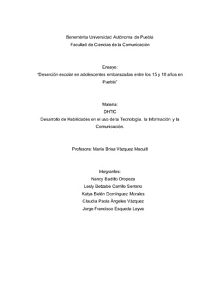 Benemérita Universidad Autónoma de Puebla 
Facultad de Ciencias de la Comunicación 
Ensayo: 
“Deserción escolar en adolescentes embarazadas entre los 15 y 18 años en 
Puebla” 
Materia: 
DHTIC 
Desarrollo de Habilidades en el uso de la Tecnología, la Información y la 
Comunicación. 
Profesora: María Brisa Vázquez Macuitl 
Integrantes: 
Nancy Badillo Oropeza 
Lesly Betzabe Carrillo Serrano 
Katya Belén Domínguez Morales 
Claudia Paola Ángeles Vázquez 
Jorge Francisco Esqueda Leyva 
 