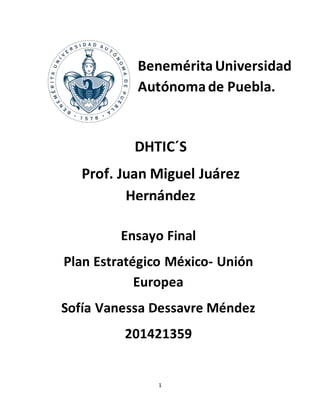 1
BeneméritaUniversidad
Autónomade Puebla.
DHTIC´S
Prof. Juan Miguel Juárez
Hernández
Ensayo Final
Plan Estratégico México- Unión
Europea
Sofía Vanessa Dessavre Méndez
201421359
 