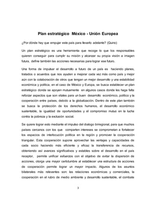 3
Plan estratégico México - Unión Europea
¿Por dónde hay que empujar este país para llevarlo adelante? (Quino)
Un plan estratégico es una herramienta que recoge lo que los responsables
quieren conseguir para cumplir su misión y alcanzar su propia visión a imagen
futura, define también las acciones necesarias para lograr ese futuro.
Una forma de impulsar el desarrollo a futuro de un país es haciendo planes,
tratados o acuerdos que nos ayuden a mejorar cada vez más como país y mejor
aún con la colaboración de otros que tengan un mejor desarrollo y una estabilidad
económica y política, en el caso de México y Europa, se busca establecer un plan
estratégico donde se apoyen mutuamente en algunos casos donde les haga falta
reforzar aspectos que son vitales para un buen desarrollo económico, político y la
cooperación entre países, debido a la globalización. Dentro de este plan también
se busca la protección de los derechos humanos, el desarrollo económico
sustentable, la igualdad de oportunidades y el compromiso mutuo en la lucha
contra la pobreza y la exclusión social.
Se quiere lograr esto mediante el impulso del dialogo birregional, para que muchos
países cercanos con los que comparten intereses se comprometan a fortalecer
los espacios de interlocución política en la región y promover la cooperación
triangular. Esta cooperación supone aprovechar las ventajas y capacidades de
cada socio haciendo más eficiente y eficaz la transferencia de recursos,
obteniendo así avances significativos y estables sobre el desarrollo en el país
receptor, permite unificar esfuerzos con el objetivo de evitar la dispersión de
acciones, otorga una mayor certidumbre al establecer una estructura de acciones
de cooperación permite lograr un mayor impacto. Algunos de los asuntos
bilaterales más relevantes son: las relaciones económicas y comerciales, la
cooperación en el rubro de medio ambiente y desarrollo sustentable, el combate
 