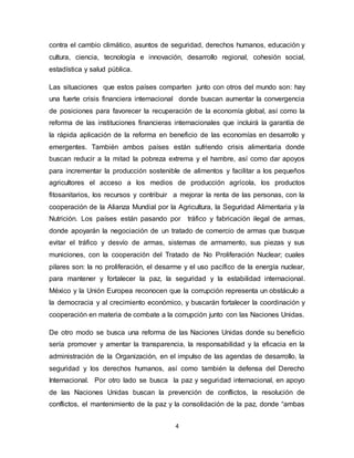 4
contra el cambio climático, asuntos de seguridad, derechos humanos, educación y
cultura, ciencia, tecnología e innovación, desarrollo regional, cohesión social,
estadística y salud pública.
Las situaciones que estos países comparten junto con otros del mundo son: hay
una fuerte crisis financiera internacional donde buscan aumentar la convergencia
de posiciones para favorecer la recuperación de la economía global, así como la
reforma de las instituciones financieras internacionales que incluirá la garantía de
la rápida aplicación de la reforma en beneficio de las economías en desarrollo y
emergentes. También ambos países están sufriendo crisis alimentaria donde
buscan reducir a la mitad la pobreza extrema y el hambre, así como dar apoyos
para incrementar la producción sostenible de alimentos y facilitar a los pequeños
agricultores el acceso a los medios de producción agrícola, los productos
fitosanitarios, los recursos y contribuir a mejorar la renta de las personas, con la
cooperación de la Alianza Mundial por la Agricultura, la Seguridad Alimentaria y la
Nutrición. Los países están pasando por tráfico y fabricación ilegal de armas,
donde apoyarán la negociación de un tratado de comercio de armas que busque
evitar el tráfico y desvío de armas, sistemas de armamento, sus piezas y sus
municiones, con la cooperación del Tratado de No Proliferación Nuclear; cuales
pilares son: la no proliferación, el desarme y el uso pacífico de la energía nuclear,
para mantener y fortalecer la paz, la seguridad y la estabilidad internacional.
México y la Unión Europea reconocen que la corrupción representa un obstáculo a
la democracia y al crecimiento económico, y buscarán fortalecer la coordinación y
cooperación en materia de combate a la corrupción junto con las Naciones Unidas.
De otro modo se busca una reforma de las Naciones Unidas donde su beneficio
sería promover y amentar la transparencia, la responsabilidad y la eficacia en la
administración de la Organización, en el impulso de las agendas de desarrollo, la
seguridad y los derechos humanos, así como también la defensa del Derecho
Internacional. Por otro lado se busca la paz y seguridad internacional, en apoyo
de las Naciones Unidas buscan la prevención de conflictos, la resolución de
conflictos, el mantenimiento de la paz y la consolidación de la paz, donde “ambas
 