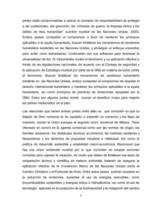 5
partes están comprometidas a aplicar el concepto de responsabilidad de proteger
a las poblaciones, del genocidio, los crímenes de guerra, la limpieza étnica y los
delitos de lesa humanidad” (cumbre mundial de las Naciones Unidas, 2005).
Ambos países comparten el compromiso a favor de mantener los principios
aplicables a la ayuda humanitaria, buscan fortalecer los mecanismos de asistencia
humanitaria existentes en las Naciones Unidas, y privilegiar un enfoque preventivo
para evitar crisis humanitarias. Continuarán con sus esfuerzos para favorecer la
universalidad de los 16 instrumentos contra el terrorismo y su aplicación efectiva a
través de las legislaciones nacionales, de acuerdo con el Consejo de seguridad y
la aplicación de Estrategia mundial por parte de la ONU en materia de lucha contra
el terrorismo. Buscan fortalecer los mecanismos de asistencia humanitaria
existente en las Naciones Unidas, ambos comparten el compromiso de respetar el
derecho internacional humanitario y mantener los principios aplicables a la ayuda
humanitaria, así como principios de prácticas de donaciones apoyadas por la
ONU. Estos son algunos puntos donde buscan un beneficio mutuo para mejorar
los países involucrados en el plan.
Las relaciones que tienen ambas partes entre ellas es que coinciden en que su
tratado de libre comercio le ha ayudado a expandir su comercio y los flujos de
inversión, siendo la Unión europea el segundo socio comercial de México. Tiene
intereses en común en la agenda comercial como son las normas de origen, los
trámites aduaneros, los obstáculos técnicos al comercio, las medidas sanitarias y
fitosanitarias y los derechos de propiedad industrial e intelectual. Así como la
política de desarrollo sostenible y estabilidad macro-económica. Reconocen que
hay una crisis ambiental mundial por lo que coinciden en adoptar acciones
correctas para superar la situación, de modo que deben de fortalecer sus lazos de
cooperación técnica y científica en materia ambiental, tratando de asegurar la
aplicación efectiva de la Convención Marco de las Naciones Unidas sobre el
Cambio Climático y el Protocolo de Kioto. Entre estos países podrían cooperar en
la reducción de emisiones, aumentar el uso de energías renovables, como
biocombustibles sostenibles y energías eólica e hidroeléctrica, así como el uso de
tecnología aplicada en la protección de la biodiversidad y la mitigación del cambio
 