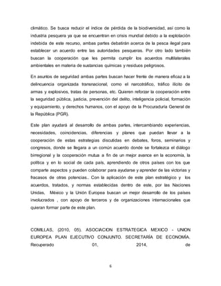 6
climático. Se busca reducir el índice de pérdida de la biodiversidad, así como la
industria pesquera ya que se encuentran en crisis mundial debido a la explotación
indebida de este recurso, ambas partes debatirán acerca de la pesca ilegal para
establecer un acuerdo entre las autoridades pesqueras. Por otro lado también
buscan la cooperación que les permita cumplir los acuerdos multilaterales
ambientales en materia de sustancias químicas y residuos peligrosos.
En asuntos de seguridad ambas partes buscan hacer frente de manera eficaz a la
delincuencia organizada transnacional, como el narcotráfico, tráfico ilícito de
armas y explosivos, tratas de personas, etc. Quieren reforzar la cooperación entre
la seguridad pública, justicia, prevención del delito, inteligencia policial, formación
y equipamiento, y derechos humanos, con el apoyo de la Procuraduría General de
la República (PGR).
Este plan ayudará al desarrollo de ambas partes, intercambiando experiencias,
necesidades, coincidencias, diferencias y planes que puedan llevar a la
cooperación de estas estrategias discutidas en debates, foros, seminarios y
congresos, donde se llegara a un común acuerdo donde se fortalezca el diálogo
birregional y la cooperación mutua a fin de un mejor avance en la economía, la
política y en lo social de cada país, aprendiendo de otros países con los que
comparte aspectos y pueden colaborar para ayudarse y aprender de las victorias y
fracasos de otras potencias.. Con la aplicación de este plan estratégico y los
acuerdos, tratados, y normas establecidas dentro de este, por las Naciones
Unidas, México y la Unión Europea buscan un mejor desarrollo de los países
involucrados , con apoyo de terceros y de organizaciones internacionales que
quieran formar parte de este plan.
COMILLAS, (2010, 05). ASOCIACION ESTRATEGICA MEXICO - UNION
EUROPEA PLAN EJECUTIVO CONJUNTO. SECRETARÍA DE ECONOMÍA.
Recuperado 01, 2014, de
 