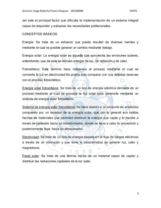 Alumno:Jorge RobertoFloresVázquez 201436946 DHTIC
5
ser este el principal factor que dificulta la implementación de un sistema integral
capaz de responder y subsanar las necesidades poblacionales.
CONCEPTOS BÁSICOS
Energía: Se trata de un esfuerzo que puede resultar de diversas fuentes y
mediante el cual es posible generar un cambio mediante trabajo.
Energía solar: La energía solar es aquella que aprovecha las emisiones solares,
entendiendo que de esta se derivan energía de luz, de radiación y de calor.
Fotovoltaico: Este término hace referencia al proceso mediante el cual se
convierte la luz en electricidad.Se podría bien comparar con sus debidas reservas
con el proceso fotosintético.
Energía solar fotovoltaica: Se trata de un tipo de energía eléctrica derivada de un
proceso mediante el cual se procesa la luz solar para generarle mediante un
sistema de energía solar fotovoltaico.
Sistema de energía solar fotovoltaica: Se hace alusión a un conjunto de artefactos
compuesto por un receptor de la energía solar, que por lo general son celdas
hechas de materiales que permiten distribuir la energía que capta y lo manda a
través de cableado hacia un transformador, donde se lleva a cabo la conversión y
posteriormente fluye hacia un almacenador.
Electricidad: Se trata de un tipo de energía basada en el flujo de cargas eléctricas
a través de un conductor y que tiene la característica de generar luz, calor y
magnetismo.
Panel solar: Se trata de una lámina hecha de un material capaz de captar y
distribuir las radiaciones captadas de la luz solar.
 
