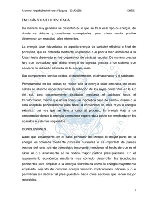 Alumno:Jorge RobertoFloresVázquez 201436946 DHTIC
6
ENERGÍA SOLAR FOTOVOTAICA
De manera muy genérica se describió de lo que se trata este tipo de energía, de
donde se obtiene y cuestiones conceptuales, pero ahora resulta posible
determinar con exactitud tales elementos.
La energía solar fotovoltaica es aquella energía de carácter eléctrico a final de
principios, que es obtenida mediante un proceso que podría bien asimilarse a la
fotosíntesis observada en los organismos de carácter vegetal. De manera precisa
hay que puntualizar que dicha energía es lograda gracias a un sistema que
convierte la radiación obtenida de la energía solar.
Sus componentes son las celdas, el transformador, el almacenador y el cableado.
Primeramente en las celdas se recibe toda la energía solar emanada, en estas
celdas se absorbe específicamente la radiación de los rayos contenidos en la luz
del sol, para posteriormente distribuirle mediante el cableado hacia el
transformador, mismo que actúa como una hipotética casa de cambio, misma que
está adaptada perfectamente para hacer la conversión de tales rayos a energía
eléctrica, una vez que se lleva a cabo tal proceso, la energía viaja a un
almacenador donde la energía permanece esperando a poder ser empleada en los
aparatos o sistemas requeridos.
CONCLUSIONES
Dado que actualmente en el caso particular de México la mayor parte de la
energía es obtenida mediante procesos nucleares o es importada de países
vecinos del norte, siendo demasiado importante mencionar el hecho de que es el
rubro al que anualmente se le dedica mayor partida presupuestaria. En el
razonamiento económico resultaría más cómodo desarrollar las tecnologías
pertinentes para emplear a la energía fotovoltaica como la energía mayormente
empleada, dejando de comprar energía teniendo implicaciones ridículas y que
permitirían así dedicar tal presupuestario hacia otros sectores que tienen mayor
necesidad.
 