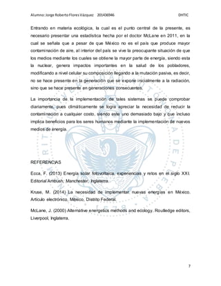 Alumno:Jorge RobertoFloresVázquez 201436946 DHTIC
7
Entrando en materia ecológica, la cual es el punto central de la presente, es
necesario presentar una estadística hecha por el doctor McLane en 2011, en la
cual se señala que a pesar de que México no es el país que produce mayor
contaminación de aire, al interior del país se vive la preocupante situación de que
los medios mediante los cuales se obtiene la mayor parte de energía, siendo esta
la nuclear, genera impactos importantes en la salud de los pobladores,
modificando a nivel celular su composición llegando a la mutación pasiva, es decir,
no se hace presente en la generación que se expone inicialmente a la radiación,
sino que se hace presente en generaciones consecuentes.
La importancia de la implementación de tales sistemas se puede comprobar
diariamente, pues climáticamente se logra apreciar la necesidad de reducir la
contaminación a cualquier costo, siendo este uno demasiado bajo y que incluso
implica beneficios para los seres humanos mediante la implementación de nuevos
medios de energía.
REFERENCIAS
Ecca, F. (2013) Energía solar fotovoltaica, experiencias y retos en el siglo XXI.
Editorial Ambush, Manchester, Inglaterra.
Kruse, M. (2014) La necesidad de implementar nuevas energías en México.
Artículo electrónico, México, Distrito Federal.
McLane, J. (2000) Alternative energetics methods and ecology. Routledge editors,
Liverpool, Inglaterra.
 