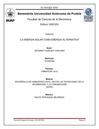 La energía solar
Gerardo Vazquez Carcamo / 201405336 Página 0
Benemérita Universidad Autónoma de Puebla
Facultad de Ciencias de la Electrónica
Edificio 109C/203
ENSAYO
“LA ENERGIA SOLAR COMO ENERGIA ALTERNATIVA”
Autor:
GERARDO VAZQUEZ CARCAMO
Matricula:
201405336
Periodo:
PRIMAVERA 2015
Materia:
DESARROLLO DE HABILIDADES EN EL USO DE LAS TECNOLOGIAS DE LA
INFORMACION Y LA COMUNICACIÓN
(DHTIC)
Maestra:
DULCE PERUSQUIA MEJORADA
 