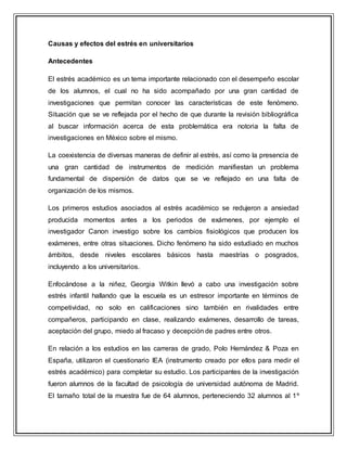 Causas y efectos del estrés en universitarios
Antecedentes
El estrés académico es un tema importante relacionado con el desempeño escolar
de los alumnos, el cual no ha sido acompañado por una gran cantidad de
investigaciones que permitan conocer las características de este fenómeno.
Situación que se ve reflejada por el hecho de que durante la revisión bibliográfica
al buscar información acerca de esta problemática era notoria la falta de
investigaciones en México sobre el mismo.
La coexistencia de diversas maneras de definir al estrés, así como la presencia de
una gran cantidad de instrumentos de medición manifiestan un problema
fundamental de dispersión de datos que se ve reflejado en una falta de
organización de los mismos.
Los primeros estudios asociados al estrés académico se redujeron a ansiedad
producida momentos antes a los periodos de exámenes, por ejemplo el
investigador Canon investigo sobre los cambios fisiológicos que producen los
exámenes, entre otras situaciones. Dicho fenómeno ha sido estudiado en muchos
ámbitos, desde niveles escolares básicos hasta maestrías o posgrados,
incluyendo a los universitarios.
Enfocándose a la niñez, Georgia Witkin llevó a cabo una investigación sobre
estrés infantil hallando que la escuela es un estresor importante en términos de
competividad, no solo en calificaciones sino también en rivalidades entre
compañeros, participando en clase, realizando exámenes, desarrollo de tareas,
aceptación del grupo, miedo al fracaso y decepción de padres entre otros.
En relación a los estudios en las carreras de grado, Polo Hernández & Poza en
España, utilizaron el cuestionario IEA (instrumento creado por ellos para medir el
estrés académico) para completar su estudio. Los participantes de la investigación
fueron alumnos de la facultad de psicología de universidad autónoma de Madrid.
El tamaño total de la muestra fue de 64 alumnos, perteneciendo 32 alumnos al 1º
 