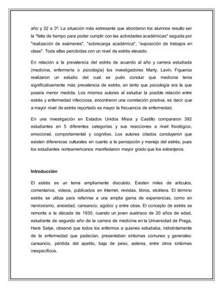 año y 32 a 3º. La situación más estresante que abordaron los alumnos resulto ser
la "falta de tiempo para poder cumplir con las actividades académicas" seguida por
"realización de exámenes", "sobrecarga académica", “exposición de trabajos en
clase". Toda ellas percibidas con un nivel de estrés elevado.
En relación a la prevalencia del estrés de acuerdo al año y carrera estudiada
(medicina, enfermería o psicología) los investigadores Marty, Lavín, Figueroa
realizaron un estudio del cual se pudo concluir que medicina tenia
significativamente más prevalencia de estrés, en tanto que psicología era la que
poseía menor medida. Los mismos autores al estudiar la posible relación entre
estrés y enfermedad infecciosa, encontraron una correlación positiva, es decir que
a mayor nivel de estrés reportado es mayor la frecuencia de enfermedad.
En una investigación en Estados Unidos Misra y Castillo compararon 392
estudiantes en 5 diferentes categorías y sus reacciones a nivel fisiológico,
emocional, comportamental y cognitivo. Los autores citados concluyeron que
existen diferencias culturales en cuanto a la percepción y manejo del estrés, pues
los estudiantes norteamericanos manifestaron mayor grado que los extranjeros.
Introducción
El estrés es un tema ampliamente discutido. Existen miles de artículos,
comentarios, videos, publicados en Internet, revistas, libros, etcétera. El término
estrés se utiliza para referirse a una amplia gama de experiencias, como en
nerviosismo, ansiedad, cansancio, agobio y entre otras. El concepto de estrés se
remonta a la década de 1930, cuando un joven austriaco de 20 años de edad,
estudiante de segundo año de la carrera de medicina en la Universidad de Praga,
Hans Selye, observó que todos los enfermos a quienes estudiaba, indistintamente
de la enfermedad que padecían, presentaban síntomas comunes y generales:
cansancio, pérdida del apetito, baja de peso, astenia, entre otros síntomas
inespecíficos.
 
