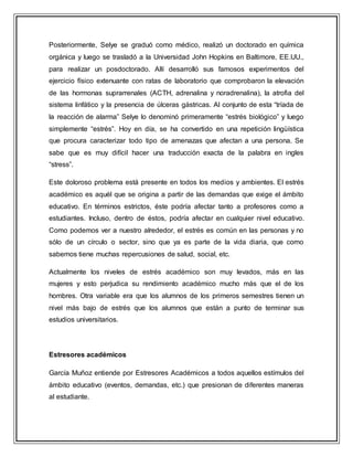 Posteriormente, Selye se graduó como médico, realizó un doctorado en química
orgánica y luego se trasladó a la Universidad John Hopkins en Baltimore, EE.UU.,
para realizar un posdoctorado. Allí desarrolló sus famosos experimentos del
ejercicio físico extenuante con ratas de laboratorio que comprobaron la elevación
de las hormonas suprarrenales (ACTH, adrenalina y noradrenalina), la atrofia del
sistema linfático y la presencia de úlceras gástricas. Al conjunto de esta “tríada de
la reacción de alarma” Selye lo denominó primeramente “estrés biológico” y luego
simplemente “estrés”. Hoy en día, se ha convertido en una repetición lingüística
que procura caracterizar todo tipo de amenazas que afectan a una persona. Se
sabe que es muy difícil hacer una traducción exacta de la palabra en ingles
“stress”.
Este doloroso problema está presente en todos los medios y ambientes. El estrés
académico es aquél que se origina a partir de las demandas que exige el ámbito
educativo. En términos estrictos, éste podría afectar tanto a profesores como a
estudiantes. Incluso, dentro de éstos, podría afectar en cualquier nivel educativo.
Como podemos ver a nuestro alrededor, el estrés es común en las personas y no
sólo de un círculo o sector, sino que ya es parte de la vida diaria, que como
sabemos tiene muchas repercusiones de salud, social, etc.
Actualmente los niveles de estrés académico son muy levados, más en las
mujeres y esto perjudica su rendimiento académico mucho más que el de los
hombres. Otra variable era que los alumnos de los primeros semestres tienen un
nivel más bajo de estrés que los alumnos que están a punto de terminar sus
estudios universitarios.
Estresores académicos
García Muñoz entiende por Estresores Académicos a todos aquellos estímulos del
ámbito educativo (eventos, demandas, etc.) que presionan de diferentes maneras
al estudiante.
 