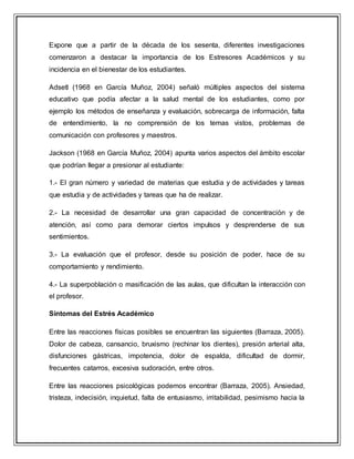 Expone que a partir de la década de los sesenta, diferentes investigaciones
comenzaron a destacar la importancia de los Estresores Académicos y su
incidencia en el bienestar de los estudiantes.
Adsetl (1968 en García Muñoz, 2004) señaló múltiples aspectos del sistema
educativo que podía afectar a la salud mental de los estudiantes, como por
ejemplo los métodos de enseñanza y evaluación, sobrecarga de información, falta
de entendimiento, la no comprensión de los temas vistos, problemas de
comunicación con profesores y maestros.
Jackson (1968 en García Muñoz, 2004) apunta varios aspectos del ámbito escolar
que podrían llegar a presionar al estudiante:
1.- El gran número y variedad de materias que estudia y de actividades y tareas
que estudia y de actividades y tareas que ha de realizar.
2.- La necesidad de desarrollar una gran capacidad de concentración y de
atención, así como para demorar ciertos impulsos y desprenderse de sus
sentimientos.
3.- La evaluación que el profesor, desde su posición de poder, hace de su
comportamiento y rendimiento.
4.- La superpoblación o masificación de las aulas, que dificultan la interacción con
el profesor.
Síntomas del Estrés Académico
Entre las reacciones físicas posibles se encuentran las siguientes (Barraza, 2005).
Dolor de cabeza, cansancio, bruxismo (rechinar los dientes), presión arterial alta,
disfunciones gástricas, impotencia, dolor de espalda, dificultad de dormir,
frecuentes catarros, excesiva sudoración, entre otros.
Entre las reacciones psicológicas podemos encontrar (Barraza, 2005). Ansiedad,
tristeza, indecisión, inquietud, falta de entusiasmo, irritabilidad, pesimismo hacia la
 