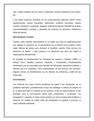 vida, imagen negativa de uno mismo, melancolía, escasa confianza en uno mismo,
etc.
Y por último podemos encontrar los de comportamiento (Barraza, 2005). Fumar
excesivamente, olvidos frecuentes, aislamiento, conflictos frecuentes, escaso
empeño, tendencia a polemizar, desgano, absentismo laboral, dificultad de aceptar
responsabilidades, aumento o reducción de consumo de alimentos, indiferencia
hacia los demás.
Afrontamiento al estrés
Cuando cierto estímulo desencadena en un sujeto una seria de exteriorizaciones
que denotan la presencia de un desequilibrio en su relación con el entorno, dicho
sujeto deberá de actuar para restaurar el equilibrio perdido. Este proceso de
actuación se llevará a cabo gracias a la valoración que tiene por objeto la
capacidad de afrontamiento.
El concepto de Afrontamiento fue formulado por Lazarus y Folkman (1986). Lo
definen como “aquellos procesos cognitivos y conductuales constantemente
cambiantes que se desarrollan para manejar las demandas específicas externas o
internas que son evaluadas como desbordantes de los recursos del individuo”.
Algunas formas de afrontamiento son la relación de problemas, control de las
emociones.
Conclusiones
Los síntomas les crean muchos problemas de salud a los estudiantes, es un
problema alarmante, probablemente el tipo de estrategia o método de estudio no
es el adecuado para la mayoría de los alumnos, el tipo de salón tampoco es tan
favorable para la comunicación eficaz entre compañeros y profesores. Los
encargados o expertos en estos temas podrían ver cómo resolver este problema o
disminuir los niveles de estrés entre los estudiantes en general y propiciar un
mejor ambiente estudiantil.
 