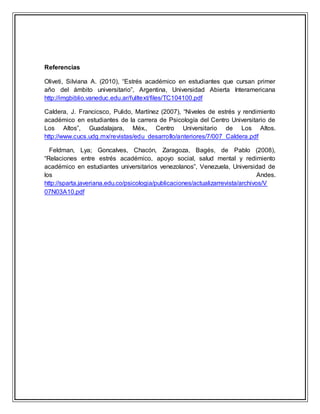 Referencias
Oliveti, Silviana A. (2010), “Estrés académico en estudiantes que cursan primer
año del ámbito universitario”, Argentina, Universidad Abierta Interamericana
http://imgbiblio.vaneduc.edu.ar/fulltext/files/TC104100.pdf
Caldera, J. Francicsco, Pulido, Martínez (2007), “Niveles de estrés y rendimiento
académico en estudiantes de la carrera de Psicología del Centro Universitario de
Los Altos”, Guadalajara, Méx., Centro Universitario de Los Altos.
http://www.cucs.udg.mx/revistas/edu_desarrollo/anteriores/7/007_Caldera.pdf
Feldman, Lya; Goncalves, Chacón, Zaragoza, Bagés, de Pablo (2008),
“Relaciones entre estrés académico, apoyo social, salud mental y redimiento
académico en estudiantes universitarios venezolanos”, Venezuela, Universidad de
los Andes.
http://sparta.javeriana.edu.co/psicologia/publicaciones/actualizarrevista/archivos/V
07N03A10.pdf
 