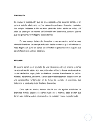 3
Introducción
Es mucha la expectación que se crea respecto a los asesinos seriales y en
general todo lo relacionado con los casos de asesinatos, violencia y maltratos.
Nos surgen preguntas acerca de esas personas: Cómo serán sus vidas, qué
debe de pasar por sus mentes para cometer tales asesinatos, como es posible
que una persona pueda llegar a esos extremos
En este ensayo tratare de demostrar como un asesino serial se crea
mediante diferentes causas que lo rodean desde su infancia y lo van moldeando
hasta llegar a un punto en donde se convierten en personas sin escrúpulos que
se satisfacen cada vez que asesinan.
Resumen
El asesino serial es el producto de una interacción entre el entorno y ciertas
características del sujeto, algo trascendental es el hecho de que se desarrolle en
un entorno familiar inapropiado, en donde se presenta violencia entre los padres;
maltrato, indiferencia, abandono. Se han podido establecer dos tipos basados en
una característica fundamental en la forma de cometer el asesinato, que
determina la existencia de de dos tipos de asesino.
Cada que un asesino termina con la vida de alguien reaccionan de
diferentes formas, algunos se sienten fuera de sí mismos, otros sienten que
tienen gran poder y control mientras otros no muestran ningún remordimiento.
 