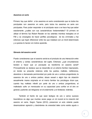 4
Asesinos en serie
Primero hay que definir a los asesinos en serie considerando que no todos los
psicópatas son asesinos en serie, pero todos los asesinos en serie son
psicópatas. Para poder responder si el psicópata nace o se hace hay que saber
exactamente ¿cuáles son sus características fundamentales? El primero en
utilizar el término fue Robert Ressler en los setentas mientras trabajaba en el
FBI y se encargaba de hacer perfiles psicológicos de los criminales y fue
entonces que logró diferenciar entre los que mataban con un móvil determinado
y a quienes lo hacían sin motivo aparente.
Génesis del asesino serial
Puede considerarse que el asesino serial es el producto de una interacción entre
el entorno y ciertas características del sujeto. Entonces: ¿qué circunstancias
tienden a hacer que un psicópata se transforme en asesino serial?
Principalmente se destaca que se desarrolle en un entorno familiar inapropiado,
en donde se presenta violencia entre los padres; maltrato, indiferencia,
abandono o demasiada permisividad por parte de uno o ambos progenitores; la
ausencia de uno o ambos padres; abuso sexual o algún tipo de situación
sexualmente insana originada en el marco familiar los psicólogos dicen que,
cuando hay maltrato infantil por parte de uno o ambos progenitores, el
maltratado sufre un menoscabo en su capacidad para confiar en el otro en
general, pudiendo así refugiarse en el aislamiento y en fantasías violentas.
También el hecho de que sean testigos de uno o varios sucesos
traumáticos es algo que muchas veces juega un rol crucial en la creación del
asesino en serie. Según Tapias (2012), presenciar un acto violento puede
desencadenar agresión y desórdenes de ansiedad tales como estrés agudo o
 