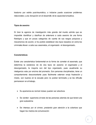 5
trastorno por estrés post-traumático, o inclusive puede ocasionar problemas
relacionales y una disrupción en el desarrollo de la capacidad empática.
Tipos de asesino
Si bien la agencia de investigación más grande del mundo admite que es
imposible identificar y clasificar de antemano a cada asesino de una forma
fidedigna y que en pocas categorías de cuenta de sus rasgos psíquicos y
mecanismos de acción, sí ha podido establecer dos tipos basados en cómo los
criminales llevan a cabo sus asesinatos, el organizado el desorganizado.
Características
Existe una característica fundamental en la forma de cometer el asesinato, que
determina la existencia de de dos tipos de asesino: el organizado y el
desorganizado, la mayoría son del tipo organizado; pues usualmente su
inteligencia esta por encima del promedio. Son personas disciplinadas, tiene un
comportamiento desconcertante pues fácilmente externan enojo frustración y
miedo, son buenos en la escuela pero no podían terminarla y se les dificulta
permanecer en el trabajo.
 Su apariencia es normal incluso pueden ser atractivos
 Se sienten superiores al resto de las personas además de que tienen una
gran autoestima
 Se interesa por el crimen, prestando gran atención a la cobertura que
hagan los medios de comunicación
 