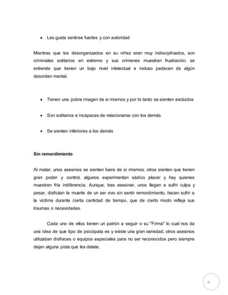 6
 Les gusta sentirse fuertes y con autoridad
Mientras que los desorganizados en su niñez eran muy indisciplinados, son
criminales solitarios en extremo y sus crímenes muestran frustración, se
entiende que tienen un bajo nivel intelectual e incluso padecen de algún
desorden mental.
 Tienen una pobre imagen de si mismos y por lo tanto se sienten excluidos
 Son solitarios e incapaces de relacionarse con los demás
 Se sienten inferiores a los demás
Sin remordimiento
Al matar, unos asesinos se sienten fuera de sí mismos, otros sienten que tienen
gran poder y control, algunos experimentan sádico placer y hay quienes
muestran fría indiferencia. Aunque, tras asesinar, unos llegan a sufrir culpa y
pesar, disfrutan la muerte de un ser vivo sin sentir remordimiento, hacen sufrir a
la víctima durante cierta cantidad de tiempo, que de cierto modo refleja sus
traumas o necesidades.
Cada uno de ellos tienen un patrón a seguir o su "Firma" lo cual nos da
una idea de que tipo de psicópata es y existe una gran variedad, otros asesinos
utilizaban disfraces o equipos especiales para no ser reconocidos pero siempre
dejan alguna pista que les delate.
 
