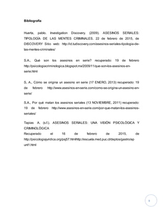 8
Bibliografía
Huerta, pablo. Investigation Discovery. (2009). ASESINOS SERIALES:
TIPOLOGÍA DE LAS MENTES CRIMINALES. 22 de febrero de 2015, de
DISCOVERY Sitio web: http://id.tudiscovery.com/asesinos-seriales-tipologia-de-
las-mentes-criminales/
S.A., Qué son los asesinos en serie? recuperado: 19 de febrero
http://psicologiacriminologica.blogspot.mx/2009/11/que-son-los-asesinos-en-
serie.html
S, A., Cómo se origina un asesino en serie (17 ENERO, 2013) recuperado: 19
de febrero http://www.asesinos-en-serie.com/como-se-origina-un-asesino-en-
serie/
S.A., Por qué matan los asesinos seriales (13 NOVIEMBRE, 2011) recuperado:
19 de febrero http://www.asesinos-en-serie.com/por-que-matan-los-asesinos-
seriales/
Tapias A. (s.f.). ASESINOS SERIALES: UNA VISIÓN PSICOLÓGICA Y
CRIMINOLÓGICA
Recuperado el 16 de febrero de 2015, de
http://psicologiajuridica.org/psj57.htmlhttp://escuela.med.puc.cl/deptos/gastro/ap
unt1.html
 