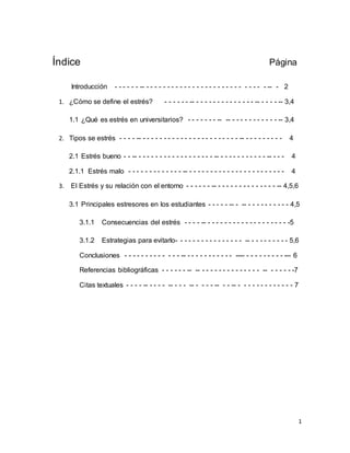 1
Índice Página
Introducción - - - - - - -- - - - - - - - - - - - - - - - - - - - - - - - - - - - - -- - 2
1. ¿Cómo se define el estrés? - - - - - - -- - - - - - - - - - - - - - - -- - - - - -- 3,4
1.1 ¿Qué es estrés en universitarios? - - - - - - - -- -- - - - - - - - - - - - -- 3,4
2. Tipos se estrés - - - - -- - - - - - - - - - - - - - - - - - - - - - - - -- - - - - - - - - - 4
2.1 Estrés bueno - - -- - - - - - - - - - - - - - - - - - - -- - - - - - - - - - - - -- - - - 4
2.1.1 Estrés malo - - - - - - - - - - - - - -- - - - - - - - - - - - - - - - - - - - - - - - 4
3. El Estrés y su relación con el entorno - - - - - - -- - - - - - - - - - - - - - - -- 4,5,6
3.1 Principales estresores en los estudiantes - - - - - -- - -- - - - - - - - - - - 4,5
3.1.1 Consecuencias del estrés - - - - -- - - - - - - - - - - - - - - - - - - - -5
3.1.2 Estrategias para evitarlo- - - - - - - - - - - - - - - - -- - - - - - - - - - 5,6
Conclusiones - - - - - - - - - - - - - -- - - - - - - - - - - - ---- - - - - - - - - - --- 6
Referencias bibliográficas - - - - - - -- -- - - - - - - - - - - - - - - -- - - - - - -7
Citas textuales - - - - -- - - - - -- - - - -- - - - - -- - - -- - - - - - - - - - - - - - 7
 