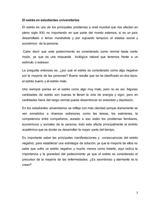 2
El estrés en estudiantes universitarios
El estrés es uno de los principales problemas a nivel mundial que nos afectan en
pleno siglo XXI, no importando en que parte del mundo estemos, si es un país
desarrollado o tercer mundialista y por supuesto tampoco el estatus social y
económico de la persona.
Cabe decir que este padecimiento es considerado como normal hasta cierto
modo, ya que es una respuesta biológica natural que tenemos frente a un
estímulo o estresor.
La pregunta entonces es, ¿por qué el estrés es considerado como algo negativo
por la mayoría de las personas? Bueno resulta que se ha clasificado en dos tipos:
el estrés bueno y el estrés malo.
Uno siempre piensa en el estrés como algo muy malo, pero no es así. Algunas
cantidades de estrés son buenas te llenan la vida de energía y vigor, pero en
cantidades fuera del rango normal puede desembocar en ansiedad y depresión.
En los estudiantes universitarios se refleja con más claridad porque diariamente se
ven sometidos a diversos estresores como las tareas, los exámenes, la
competencia entre compañeros, aunado a eso están los problemas familiares,
económicos y sociales de la persona, todo esto afecta principalmente el ámbito
académico que es donde se desarrollan la mayor parte del tiempo.
Es importante saber las principales manifestaciones y consecuencias del estrés
negativo, para establecer una estrategia de solución, ya que la mayoría de ellos no
sabe que sufre un estrés negativo y mucho menos como tratarlo, aquí radica la
importancia y la gravedad del padecimiento ya que el estrés es considerado el
precursor de la mayoría de las enfermedades. ¿Es asombroso y alarmante no lo
creen?
 