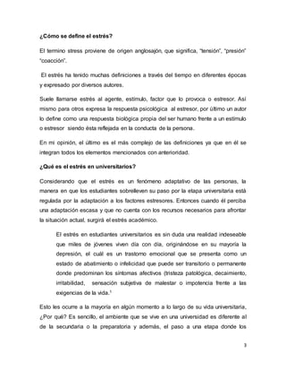 3
¿Cómo se define el estrés?
El termino stress proviene de origen anglosajón, que significa, “tensión”, “presión”
“coacción”.
El estrés ha tenido muchas definiciones a través del tiempo en diferentes épocas
y expresado por diversos autores.
Suele llamarse estrés al agente, estímulo, factor que lo provoca o estresor. Así
mismo para otros expresa la respuesta psicológica al estresor, por último un autor
lo define como una respuesta biológica propia del ser humano frente a un estímulo
o estresor siendo ésta reflejada en la conducta de la persona.
En mi opinión, el último es el más complejo de las definiciones ya que en él se
integran todos los elementos mencionados con anterioridad.
¿Qué es el estrés en universitarios?
Considerando que el estrés es un fenómeno adaptativo de las personas, la
manera en que los estudiantes sobrelleven su paso por la etapa universitaria está
regulada por la adaptación a los factores estresores. Entonces cuando él perciba
una adaptación escasa y que no cuenta con los recursos necesarios para afrontar
la situación actual, surgirá el estrés académico.
El estrés en estudiantes universitarios es sin duda una realidad indeseable
que miles de jóvenes viven día con día, originándose en su mayoría la
depresión, el cuál es un trastorno emocional que se presenta como un
estado de abatimiento o infelicidad que puede ser transitorio o permanente
donde predominan los síntomas afectivos (tristeza patológica, decaimiento,
irritabilidad, sensación subjetiva de malestar o impotencia frente a las
exigencias de la vida.1
Esto les ocurre a la mayoría en algún momento a lo largo de su vida universitaria,
¿Por qué? Es sencillo, el ambiente que se vive en una universidad es diferente al
de la secundaria o la preparatoria y además, el paso a una etapa donde los
 
